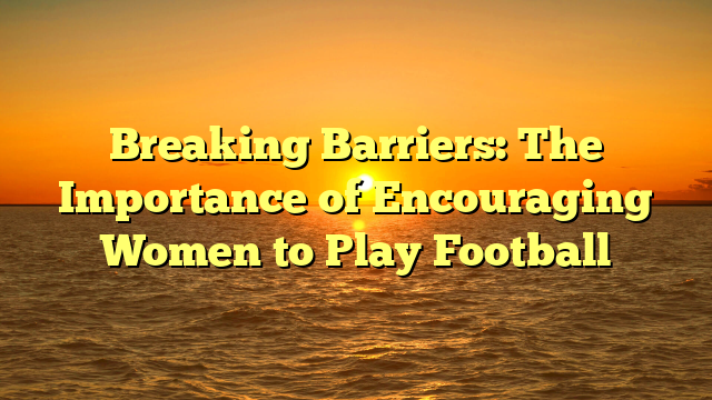 Breaking Barriers: The Importance of Encouraging Women to Play Football