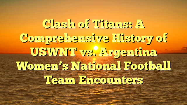 Clash of Titans: A Comprehensive History of USWNT vs. Argentina Women’s National Football Team Encounters