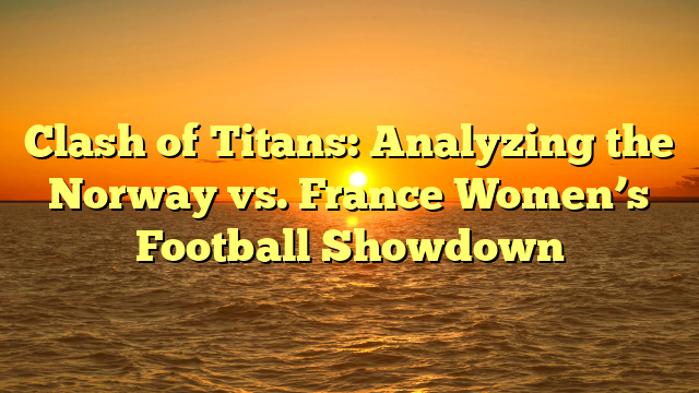 Clash of Titans: Analyzing the Norway vs. France Women’s Football Showdown