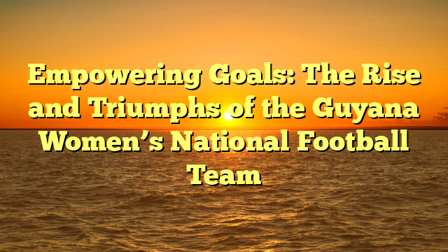 Empowering Goals: The Rise and Triumphs of the Guyana Women’s National Football Team