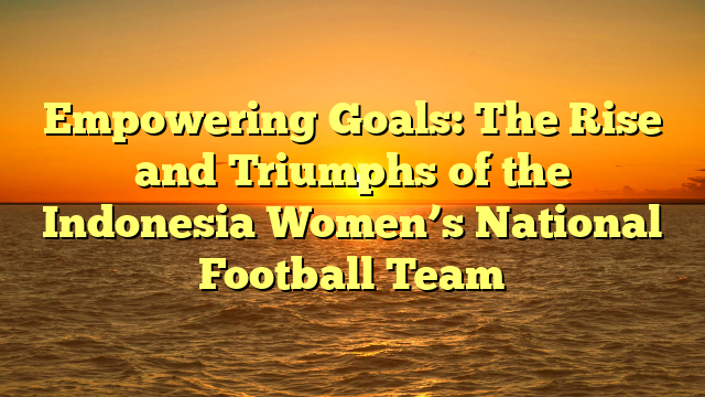 Empowering Goals: The Rise and Triumphs of the Indonesia Women’s National Football Team