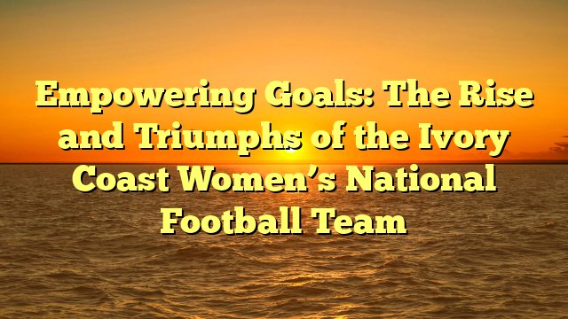 Empowering Goals: The Rise and Triumphs of the Ivory Coast Women’s National Football Team
