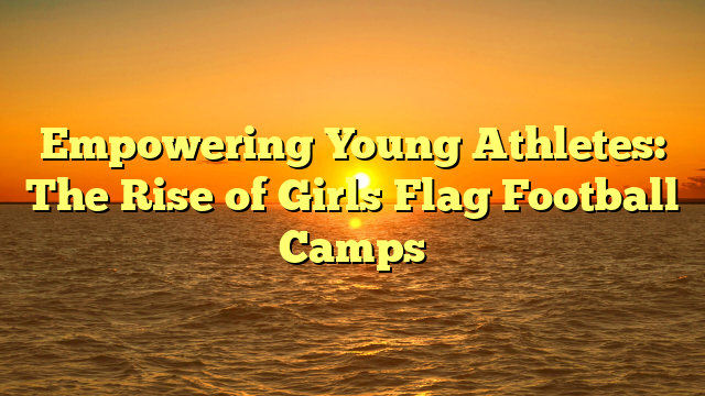 Empowering Young Athletes: The Rise of Girls Flag Football Camps