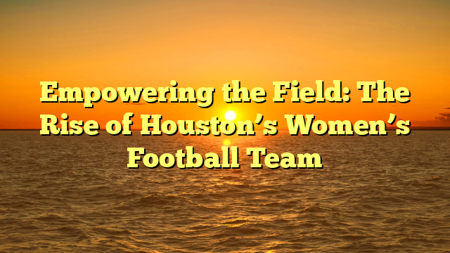 Empowering the Field: The Rise of Houston’s Women’s Football Team