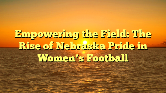 Empowering the Field: The Rise of Nebraska Pride in Women’s Football