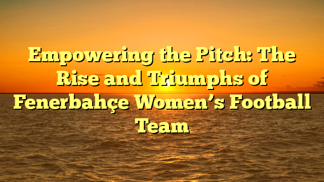 Empowering the Pitch: The Rise and Triumphs of Fenerbahçe Women’s Football Team