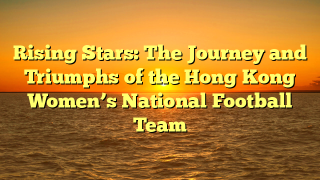 Rising Stars: The Journey and Triumphs of the Hong Kong Women’s National Football Team