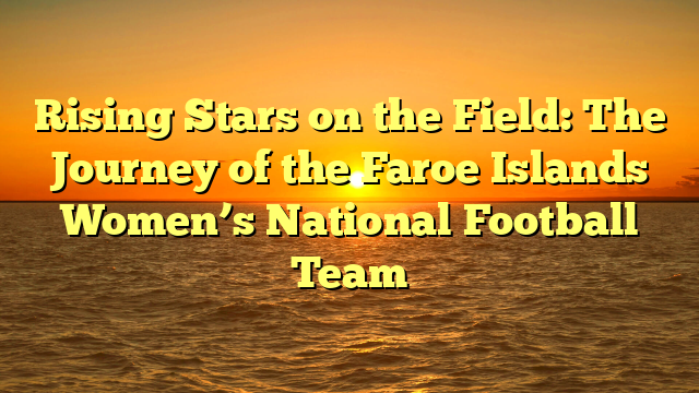 Rising Stars on the Field: The Journey of the Faroe Islands Women’s National Football Team