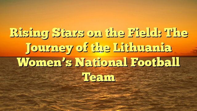 Rising Stars on the Field: The Journey of the Lithuania Women’s National Football Team