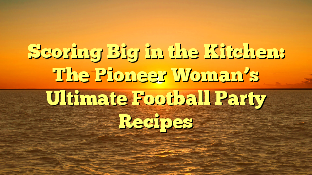 Scoring Big in the Kitchen: The Pioneer Woman’s Ultimate Football Party Recipes