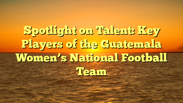 Spotlight on Talent: Key Players of the Guatemala Women’s National Football Team