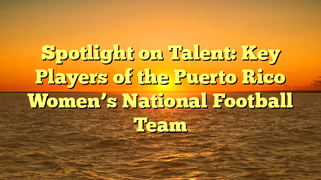 Spotlight on Talent: Key Players of the Puerto Rico Women’s National Football Team