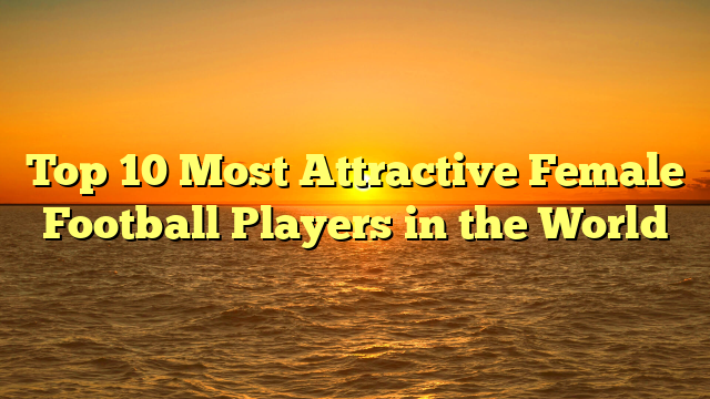 Top 10 Most Attractive Female Football Players in the World
