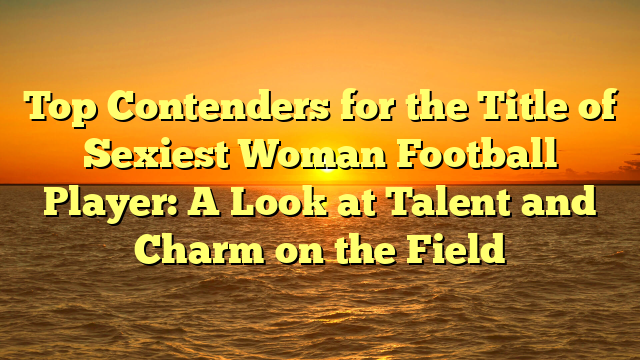Top Contenders for the Title of Sexiest Woman Football Player: A Look at Talent and Charm on the Field
