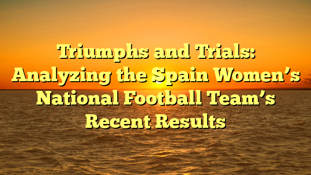 Triumphs and Trials: Analyzing the Spain Women’s National Football Team’s Recent Results