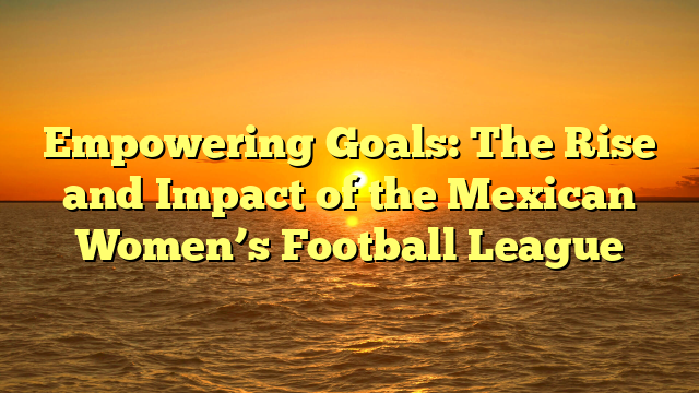 Empowering Goals: The Rise and Impact of the Mexican Women’s Football League