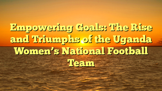 Empowering Goals: The Rise and Triumphs of the Uganda Women’s National Football Team