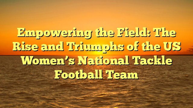 Empowering the Field: The Rise and Triumphs of the US Women’s National Tackle Football Team