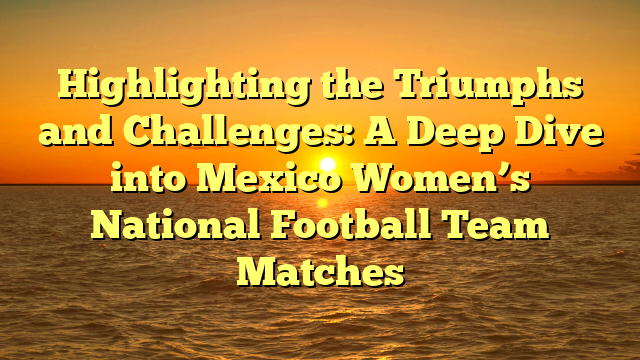 Highlighting the Triumphs and Challenges: A Deep Dive into Mexico Women’s National Football Team Matches