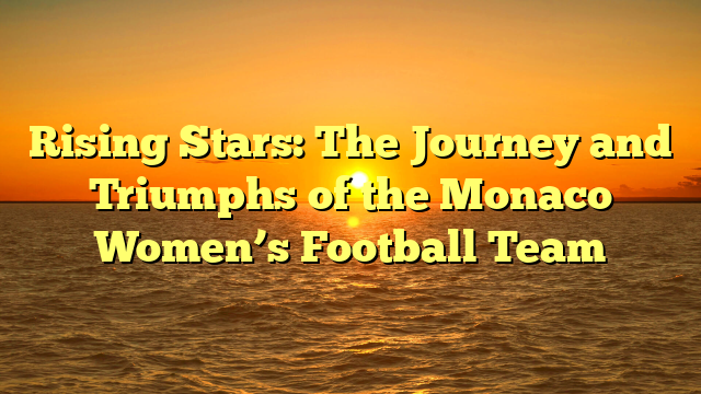 Rising Stars: The Journey and Triumphs of the Monaco Women’s Football Team