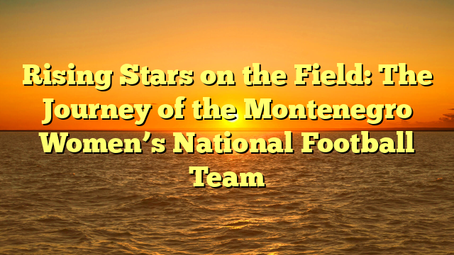 Rising Stars on the Field: The Journey of the Montenegro Women’s National Football Team